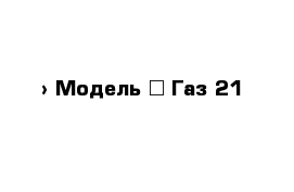  › Модель ­ Газ 21